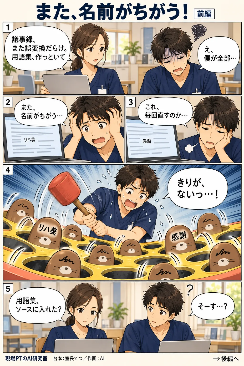 前編。議事録の誤変換に疲れて、西さんに用語集づくりを無理やり振られてげんなりするてつ。一つずつ手で直そうとするがきりがなく、心象はもぐら叩き。「リハ美」「感謝」といった誤変換の言葉が次々顔を出し、てつはハンマーを振り回してへとへとに。西さん「用語集、ソースに入れた?」